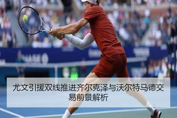 尤文引援双线推进齐尔克泽与沃尔特马德交易前景解析